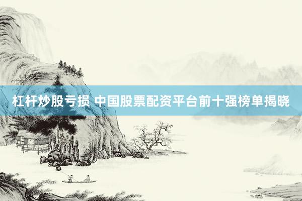 杠杆炒股亏损 中国股票配资平台前十强榜单揭晓