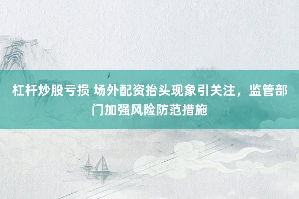 杠杆炒股亏损 场外配资抬头现象引关注，监管部门加强风险防范措施