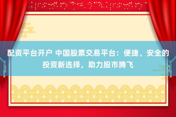 配资平台开户 中国股票交易平台：便捷、安全的投资新选择，助力股市腾飞