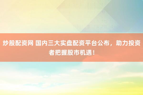 炒股配资网 国内三大实盘配资平台公布，助力投资者把握股市机遇！