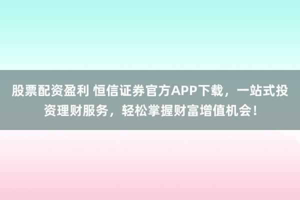 股票配资盈利 恒信证券官方APP下载，一站式投资理财服务，轻松掌握财富增值机会！