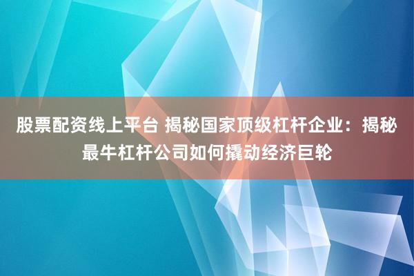 股票配资线上平台 揭秘国家顶级杠杆企业：揭秘最牛杠杆公司如何撬动经济巨轮