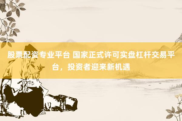 股票配资专业平台 国家正式许可实盘杠杆交易平台，投资者迎来新机遇