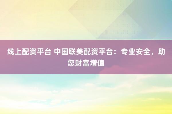 线上配资平台 中国联美配资平台：专业安全，助您财富增值