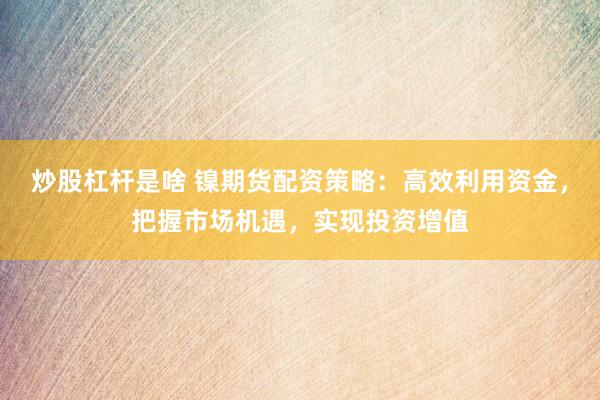 炒股杠杆是啥 镍期货配资策略：高效利用资金，把握市场机遇，实现投资增值