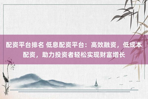 配资平台排名 低息配资平台：高效融资，低成本配资，助力投资者轻松实现财富增长