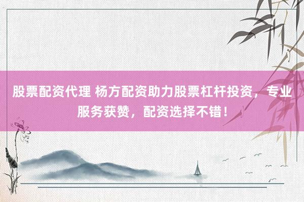 股票配资代理 杨方配资助力股票杠杆投资，专业服务获赞，配资选择不错！