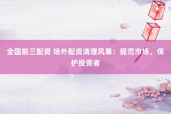 全国前三配资 场外配资清理风暴：规范市场，保护投资者