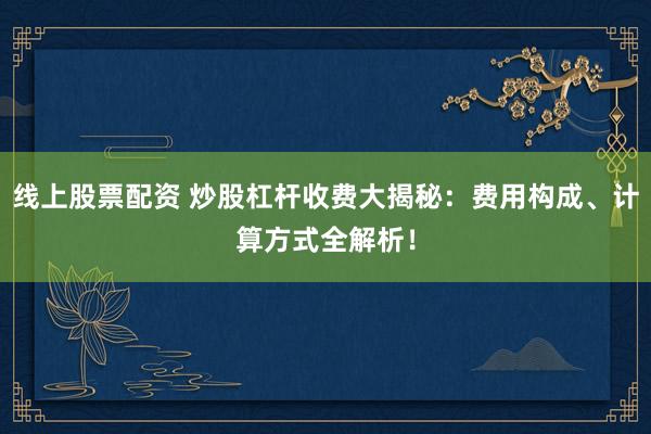 线上股票配资 炒股杠杆收费大揭秘：费用构成、计算方式全解析！