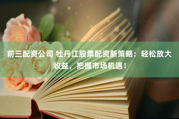 前三配资公司 牡丹江股票配资新策略：轻松放大收益，把握市场机遇！