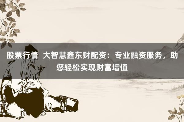 股票行情  大智慧鑫东财配资：专业融资服务，助您轻松实现财富增值