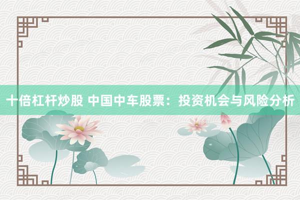 十倍杠杆炒股 中国中车股票：投资机会与风险分析