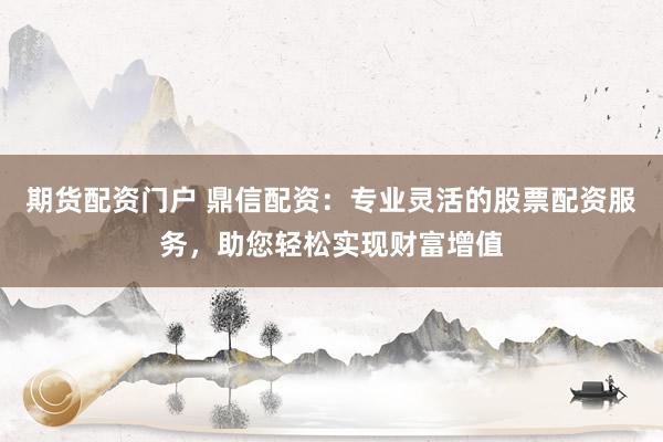 期货配资门户 鼎信配资：专业灵活的股票配资服务，助您轻松实现财富增值