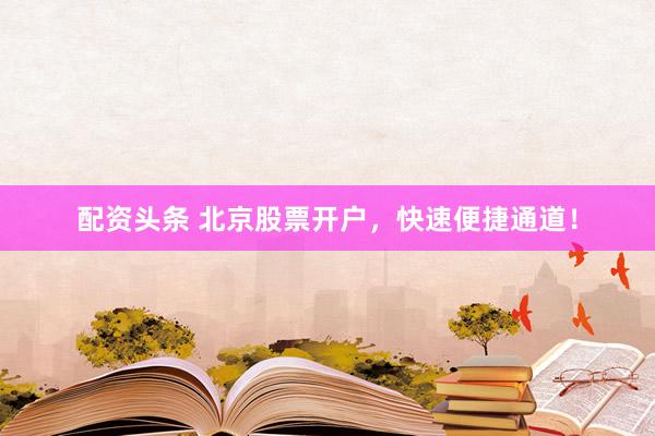 配资头条 北京股票开户，快速便捷通道！