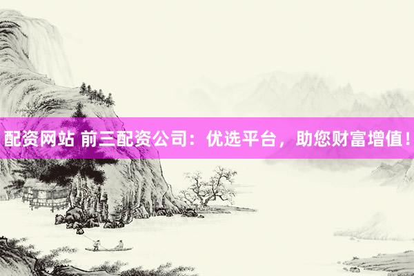 配资网站 前三配资公司：优选平台，助您财富增值！