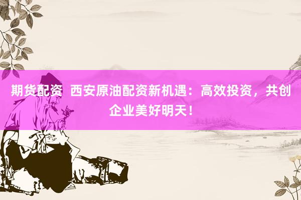 期货配资  西安原油配资新机遇：高效投资，共创企业美好明天！