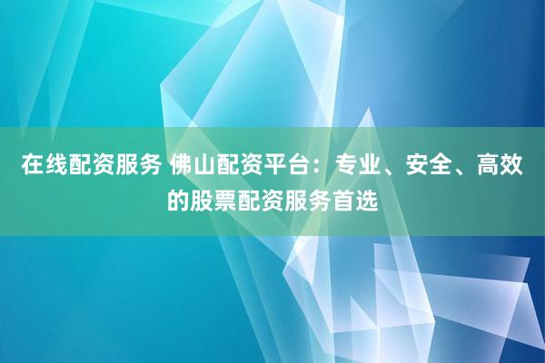 在线配资服务 佛山配资平台：专业、安全、高效的股票配资服务首选