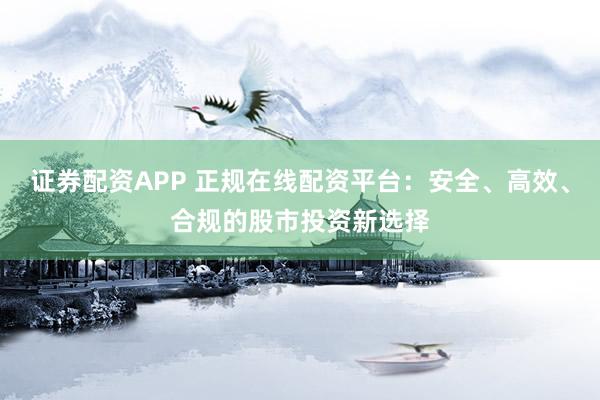 证券配资APP 正规在线配资平台：安全、高效、合规的股市投资新选择