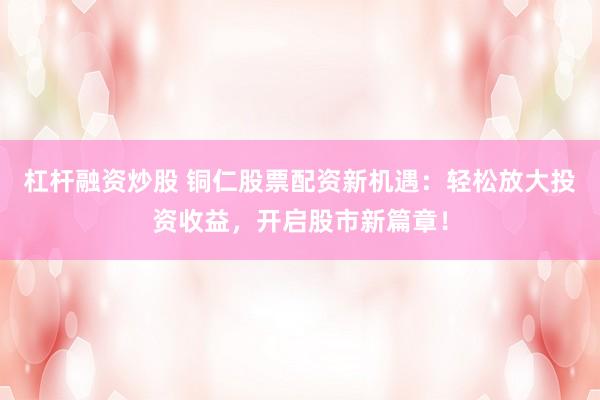 杠杆融资炒股 铜仁股票配资新机遇：轻松放大投资收益，开启股市新篇章！