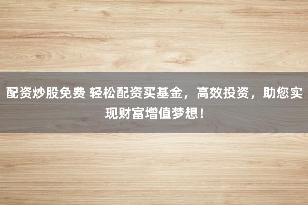 配资炒股免费 轻松配资买基金,高效投资,助您实现财富增值梦想!