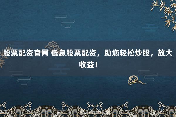 股票配资官网 低息股票配资,助您轻松炒股,放大收益!