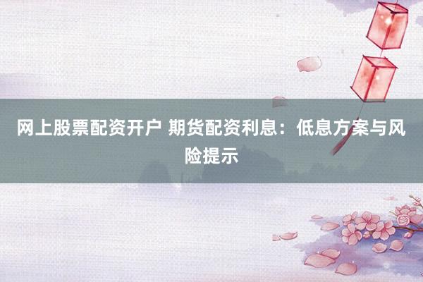 网上股票配资开户 期货配资利息：低息方案与风险提示