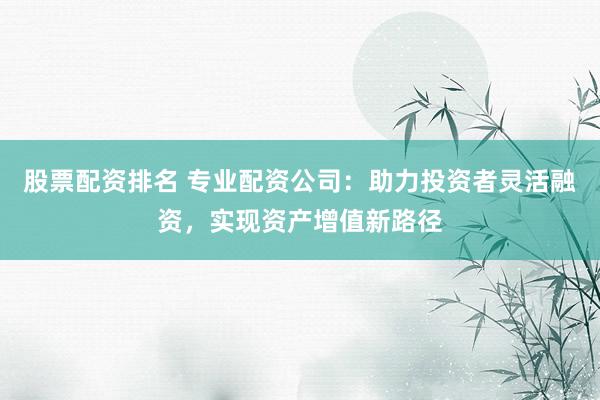 股票配资排名 专业配资公司:助力投资者灵活融资,实现资产增值新路径