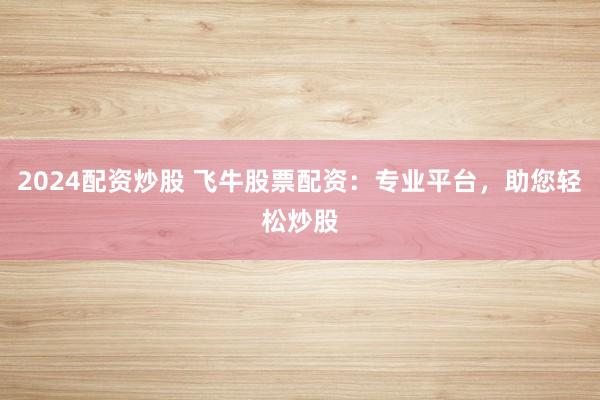 2024配资炒股 飞牛股票配资：专业平台，助您轻松炒股
