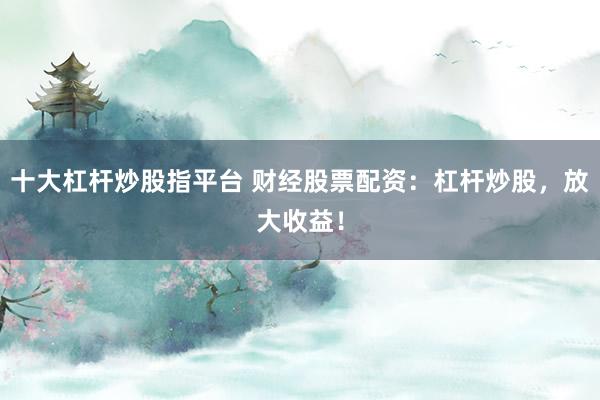 十大杠杆炒股指平台 财经股票配资：杠杆炒股，放大收益！