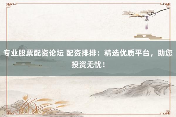 专业股票配资论坛 配资排排：精选优质平台，助您投资无忧！