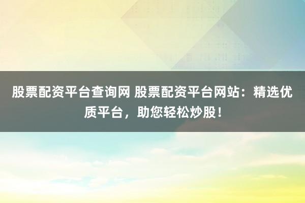 股票配资平台查询网 股票配资平台网站：精选优质平台，助您轻松炒股！