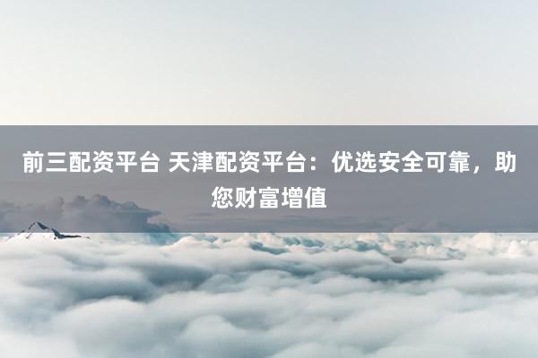 前三配资平台 天津配资平台:优选安全可靠,助您财富增值