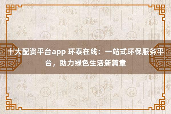 十大配资平台app 环泰在线:一站式环保服务平台,助力绿色生活新篇章