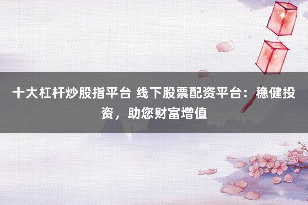 十大杠杆炒股指平台 线下股票配资平台:稳健投资,助您财富增值