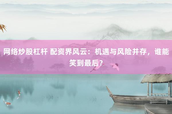 网络炒股杠杆 配资界风云:机遇与风险并存,谁能笑到最后?