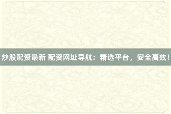 炒股配资最新 配资网址导航：精选平台，安全高效！