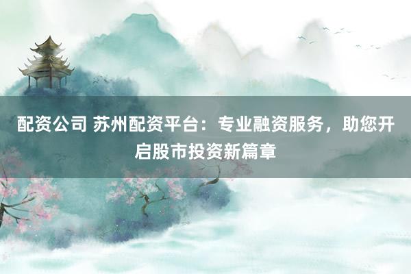 配资公司 苏州配资平台：专业融资服务，助您开启股市投资新篇章
