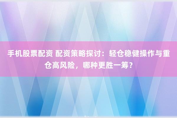 手机股票配资 配资策略探讨：轻仓稳健操作与重仓高风险，哪种更胜一筹？