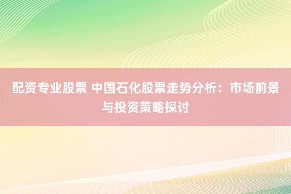 配资专业股票 中国石化股票走势分析:市场前景与投资策略探讨