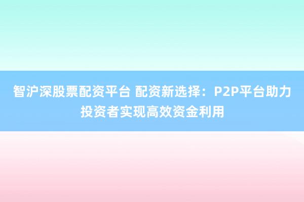 智沪深股票配资平台 配资新选择：P2P平台助力投资者实现高效资金利用