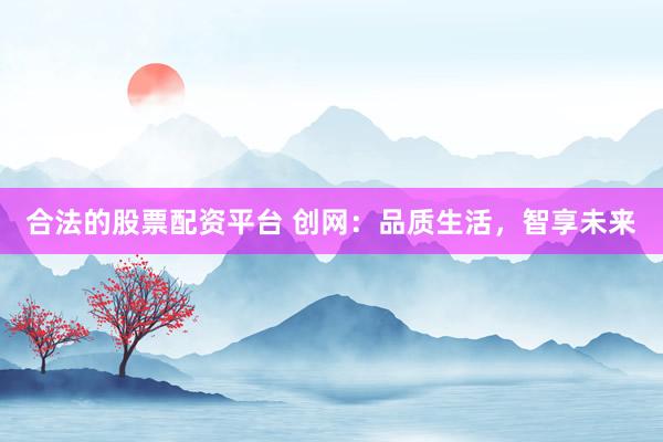 合法的股票配资平台 创网:品质生活,智享未来
