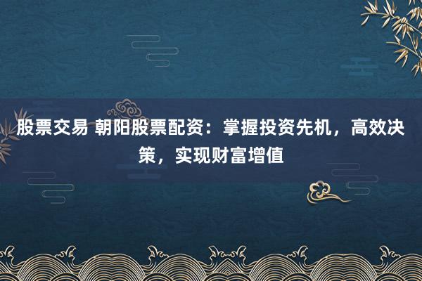 股票交易 朝阳股票配资:掌握投资先机,高效决策,实现财富增值