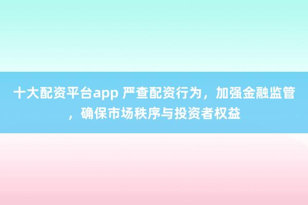 十大配资平台app 严查配资行为，加强金融监管，确保市场秩序与投资者权益