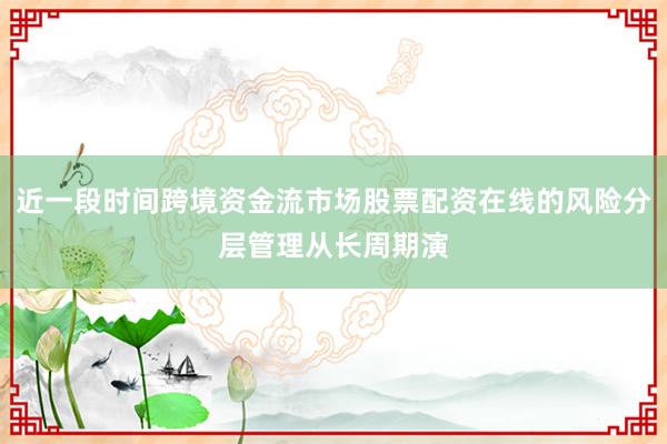 近一段时间跨境资金流市场股票配资在线的风险分层管理从长周期演