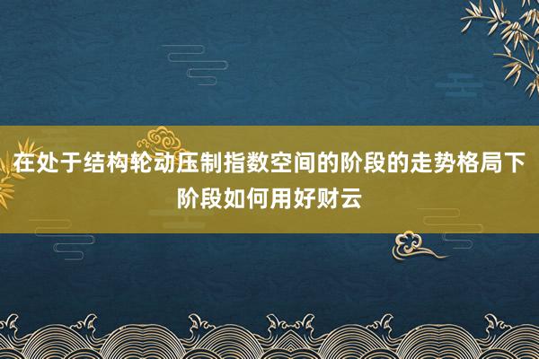 在处于结构轮动压制指数空间的阶段的走势格局下阶段如何用好财云