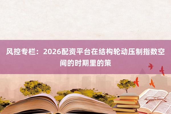 风控专栏：2026配资平台在结构轮动压制指数空间的时期里的策