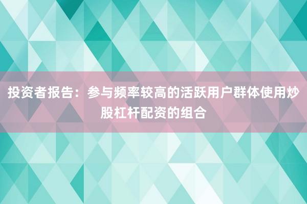 投资者报告:参与频率较高的活跃用户群体使用炒股杠杆配资的组合