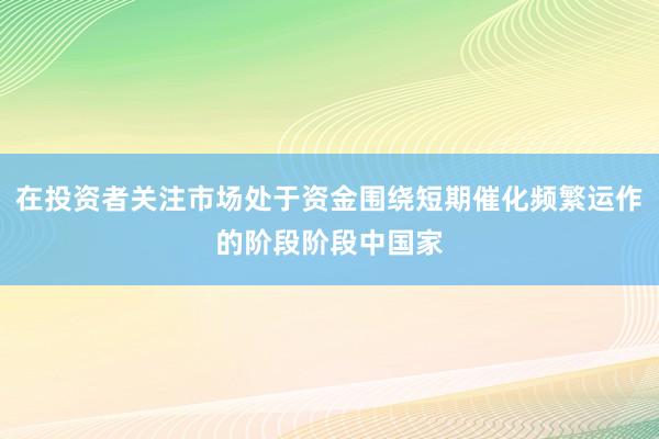 在投资者关注市场处于资金围绕短期催化频繁运作的阶段阶段中国家