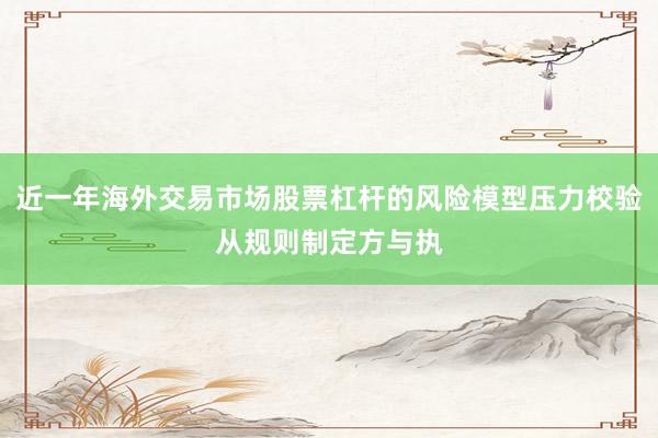 近一年海外交易市场股票杠杆的风险模型压力校验从规则制定方与执