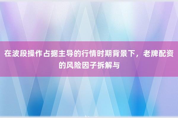 在波段操作占据主导的行情时期背景下，老牌配资的风险因子拆解与